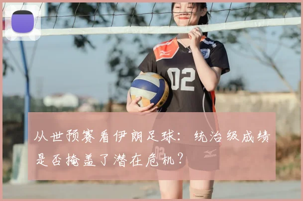 从世预赛看伊朗足球：统治级成绩是否掩盖了潜在危机？