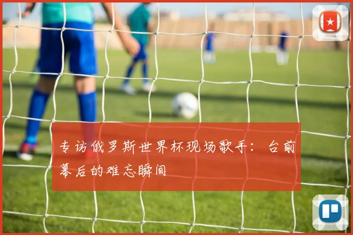 专访俄罗斯世界杯现场歌手：台前幕后的难忘瞬间
