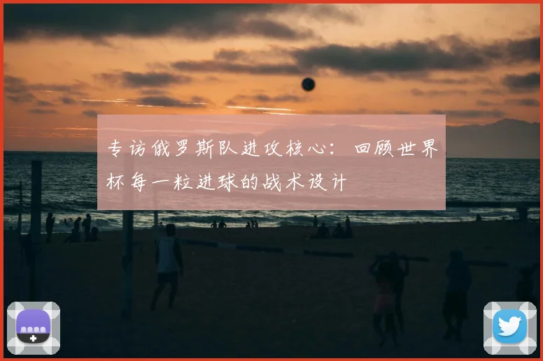 专访俄罗斯队进攻核心:回顾世界杯每一粒进球的战术设计