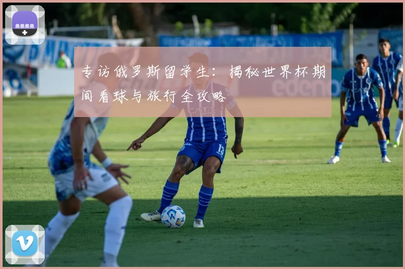 专访俄罗斯留学生:揭秘世界杯期间看球与旅行全攻略