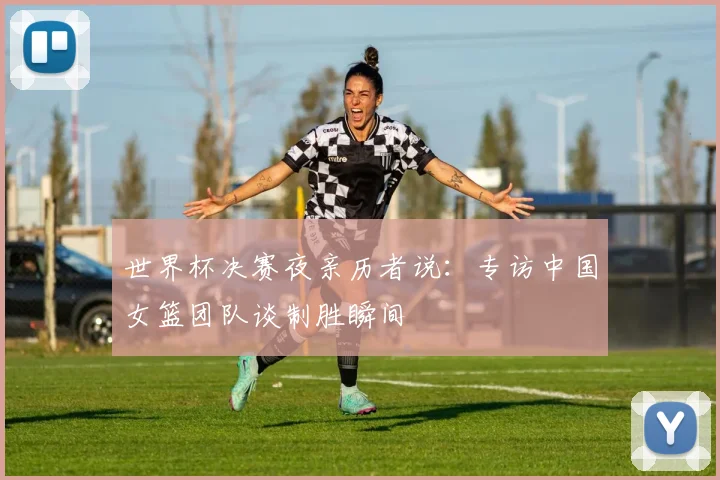 世界杯决赛夜亲历者说:专访中国女篮团队谈制胜瞬间