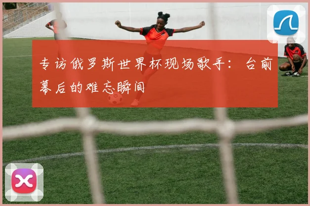 专访俄罗斯世界杯现场歌手：台前幕后的难忘瞬间