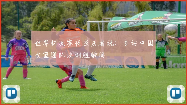 世界杯决赛夜亲历者说:专访中国女篮团队谈制胜瞬间