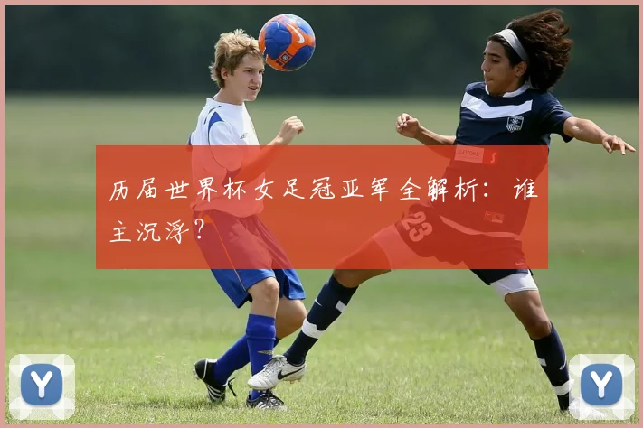 历届世界杯女足冠亚军全解析：谁主沉浮？