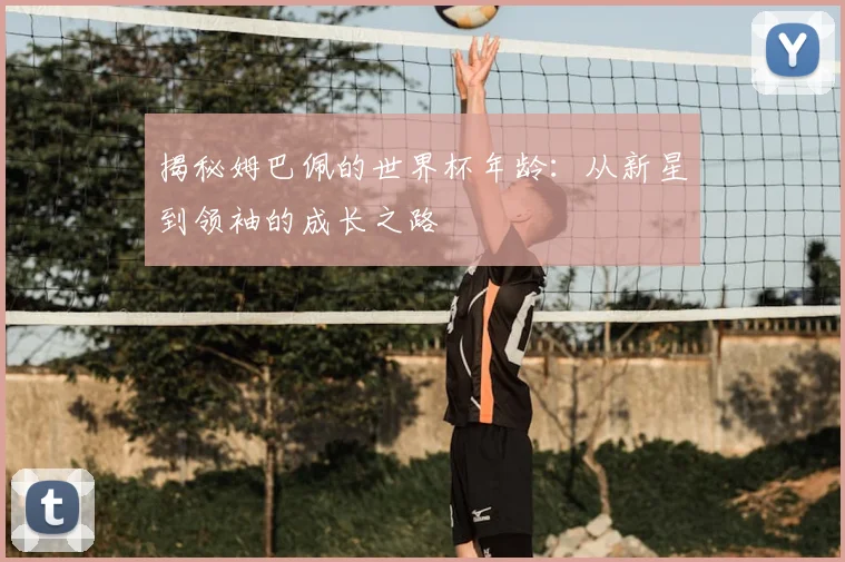 揭秘姆巴佩的世界杯年龄：从新星到领袖的成长之路
