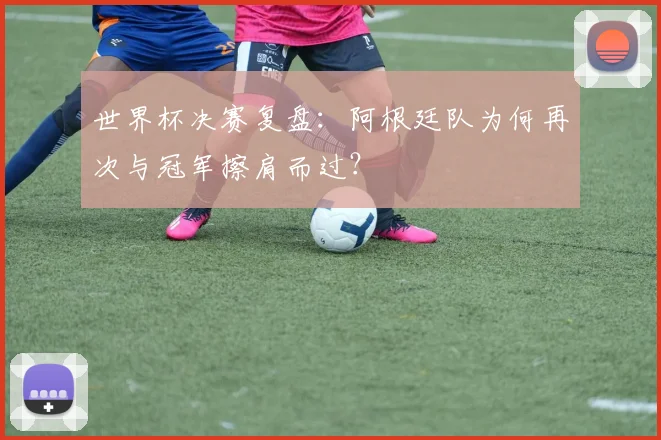 世界杯决赛复盘:阿根廷队为何再次与冠军擦肩而过?