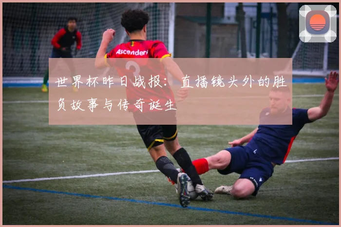 世界杯昨日战报:直播镜头外的胜负故事与传奇诞生