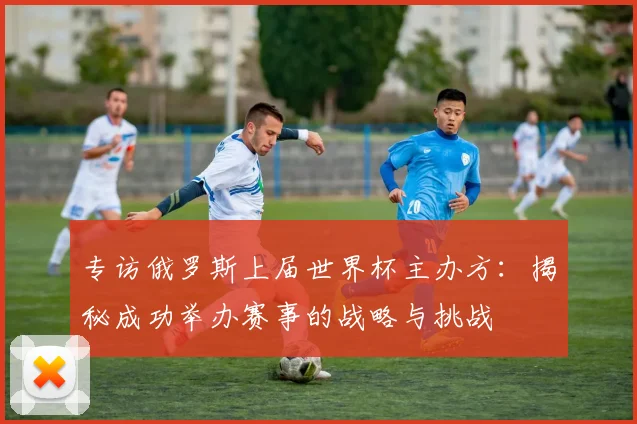 专访俄罗斯上届世界杯主办方:揭秘成功举办赛事的战略与挑战