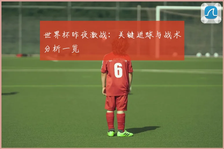 世界杯昨夜激战：关键进球与战术分析一览