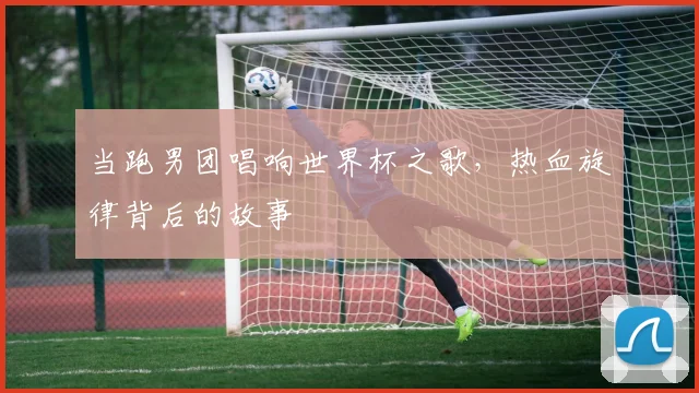 当跑男团唱响世界杯之歌，热血旋律背后的故事